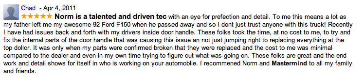 Norm is a talented and driven tec with an eye for prefection and detail. To me this means a lot as my father left me my awesome 92 Ford F150 when he passed away and so I dont just trust anyone with this truck! Recently I have had issues back and forth with my drivers inside door handle. These folks took the time, at no cost to me, to try and fix the internal parts of the door handle that was causing this issue an not just jumping right to replacing everything at the top dollor. It was only when my parts were confirmed broken that they were replaced and the cost to me was minimal compared to the dealer and even in my own time trying to figure out what was going on. These folks are great and the end work and detail shows for itself in who is working on your automoblie. I recommened Norm and Mastermind to all my family and friends.